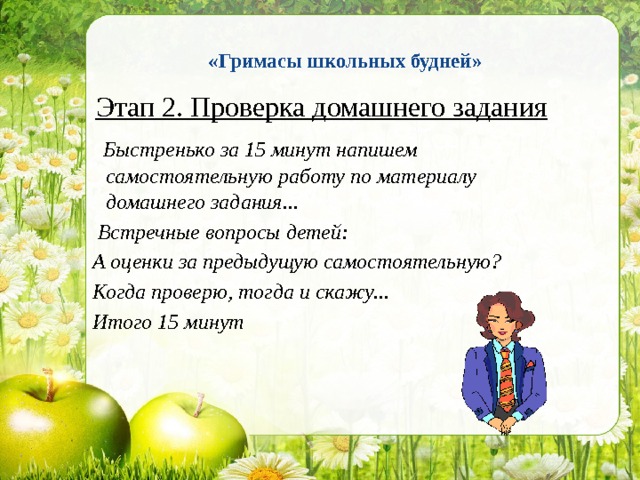  «Гримасы школьных будней»    Этап 2. Проверка домашнего задания  Быстренько за 15 минут напишем самостоятельную работу по материалу домашнего задания...  Встречные вопросы детей:  А оценки за предыдущую самостоятельную?  Когда проверю, тогда и скажу...  Итого 15 минут 