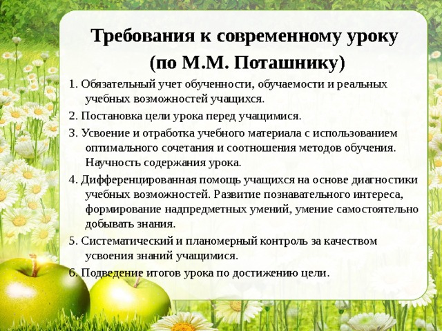 Требования к современному уроку (по М.М. Поташнику) 1. Обязательный учет обученности, обучаемости и реальных учебных возможностей учащихся. 2. Постановка цели урока перед учащимися. 3. Усвоение и отработка учебного материала с использованием оптимального сочетания и соотношения методов обучения. Научность содержания урока. 4. Дифференцированная помощь учащихся на основе диагностики учебных возможностей. Развитие познавательного интереса, формирование надпредметных умений, умение самостоятельно добывать знания. 5. Систематический и планомерный контроль за качеством усвоения знаний учащимися. 6. Подведение итогов урока по достижению цели. 