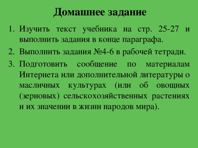 Домашнее задание Изучить текст учебника на стр. 25-27 и выполнить задания в конце параграфа. Выполнить задания №4-6 в рабочей тетради. Подготовить сообщение по материалам Интернета или дополнительной литературы о масличных культурах (или об овощных (зерновых) сельскохозяйственных растениях и их значении в жизни народов мира). 
