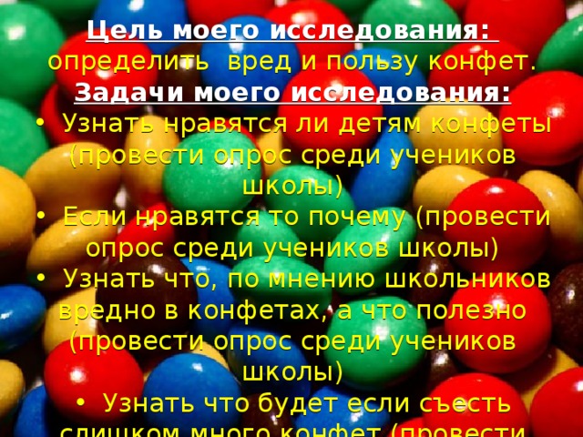 Цель моего исследования: определить вред и пользу конфет. Задачи моего исследования: •  Узнать нравятся ли детям конфеты (провести опрос среди учеников школы) •  Если нравятся то почему (провести опрос среди учеников школы) •  Узнать что, по мнению школьников вредно в конфетах, а что полезно (провести опрос среди учеников школы) •  Узнать что будет если съесть слишком много конфет (провести опрос среди учеников школы) 