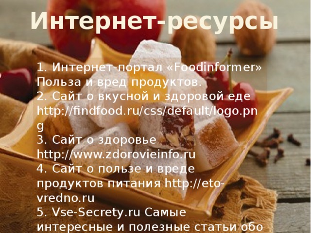 Интернет-ресурсы 1.  Интернет-портал «Foodinformer» Польза и вред продуктов. 2.  Сайт о вкусной и здоровой еде http://findfood.ru/css/default/logo.png 3.  Сайт о здоровье http://www.zdorovieinfo.ru 4.  Сайт о пользе и вреде продуктов питания http://eto-vredno.ru 5.  Vse-Secrety.ru Cамые интересные и полезные статьи обо всем 