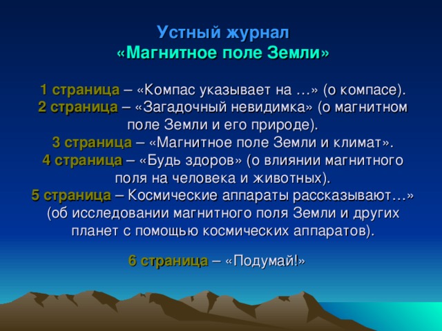 Устный журнал  «Магнитное поле Земли»   1 страница – «Компас указывает на …» (о компасе).  2 страница – «Загадочный невидимка» (о магнитном поле Земли и его природе).  3 страница – «Магнитное поле Земли и климат».  4 страница – «Будь здоров» (о влиянии магнитного поля на человека и животных).  5 страница – Космические аппараты рассказывают…» (об исследовании магнитного поля Земли и других планет с помощью космических аппаратов).  6 страница – «Подумай!»    