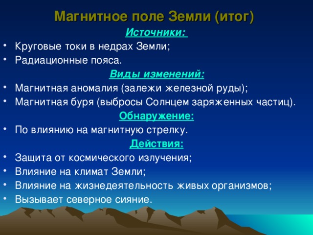 Магнитное поле Земли (итог) Источники: Круговые токи в недрах Земли; Радиационные пояса. Виды изменений: Магнитная аномалия (залежи железной руды); Магнитная буря (выбросы Солнцем заряженных частиц). Обнаружение: По влиянию на магнитную стрелку. Действия: Защита от космического излучения; Влияние на климат Земли; Влияние на жизнедеятельность живых организмов; Вызывает северное сияние. 