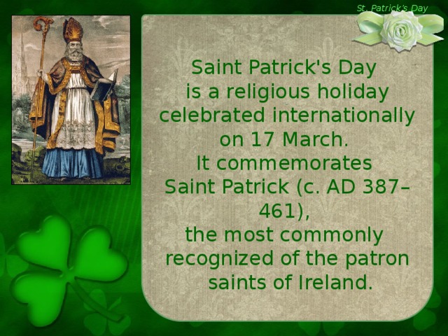 St. Patrick’s Day Saint Patrick's Day is a religious holiday celebrated internationally on 17 March. It commemorates Saint Patrick (c. AD 387–461), the most commonly recognized of the patron  saints of Ireland.