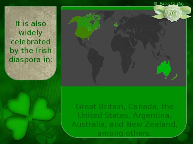 St. Patrick’s Day It is also widely celebrated by the Irish diaspora in: Great Britain, Canada, the United States, Argentina, Australia, and New Zealand, among others.