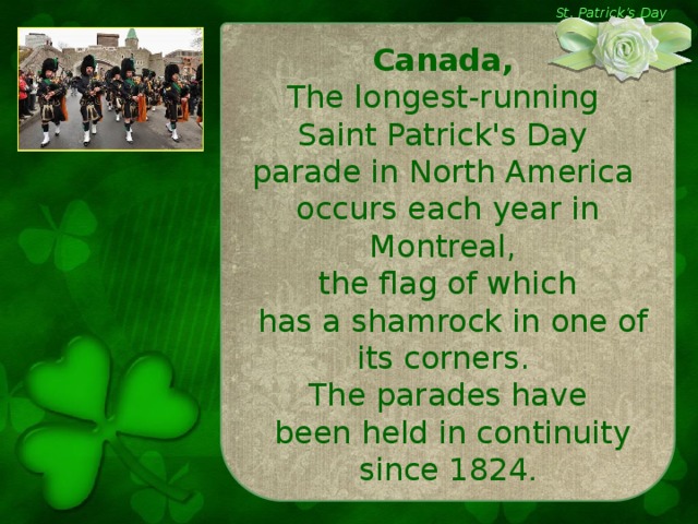 St. Patrick’s Day Canada,  The longest-running Saint Patrick's Day parade in North America occurs each year in Montreal, the flag of which  has a shamrock in one of its corners. The parades have  been held in continuity since 1824 .