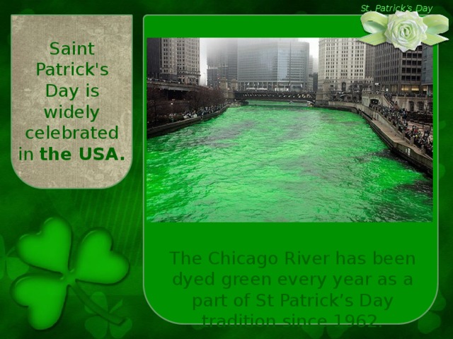 St. Patrick’s Day Saint Patrick's Day is widely celebrated in the USA.  The Chicago River has been dyed green every year as a part of St Patrick’s Day tradition since 1962.