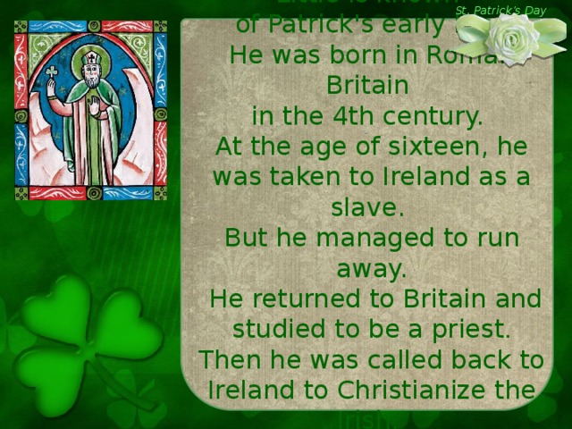 Little is known of Patrick's early life. He was born in Roman Britain in the 4th century. At the age of sixteen, he was taken to Ireland as a slave.  But he managed to run away.  He returned to Britain and studied to be a priest . Then he was called back to Ireland to Christianize the Irish. St. Patrick’s Day