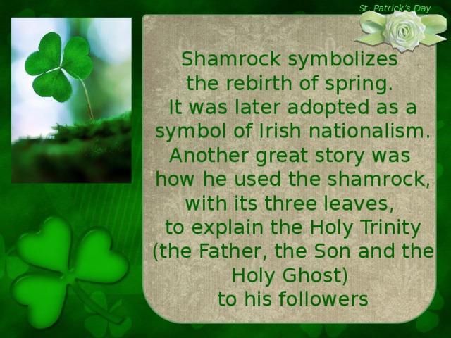 St. Patrick’s Day Shamrock symbolizes the rebirth of spring. It was later adopted as a symbol of Irish nationalism. Another great story was how he used the shamrock, with its three leaves, to explain the Holy Trinity (the Father, the Son and the Holy Ghost) to his followers
