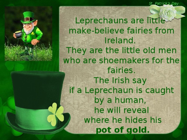 St. Patrick’s Day Leprechauns are little make-believe fairies from Ireland. They are the little old men who are shoemakers for the fairies. The Irish say if a Leprechaun is caught by a human, he will reveal  where he hides his  pot of gold.