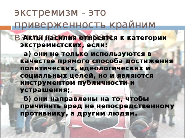 экстремизм - это приверженность крайним взглядам и мерам.  Акты насилия относятся к категории экстремистских, если:  а) они не только используются в качестве прямого способа достижения политических, идеологических и социальных целей, но и являются инструментом публичности и устрашения;  б) они направлены на то, чтобы причинить вред не непосредственному противнику, а другим людям. 