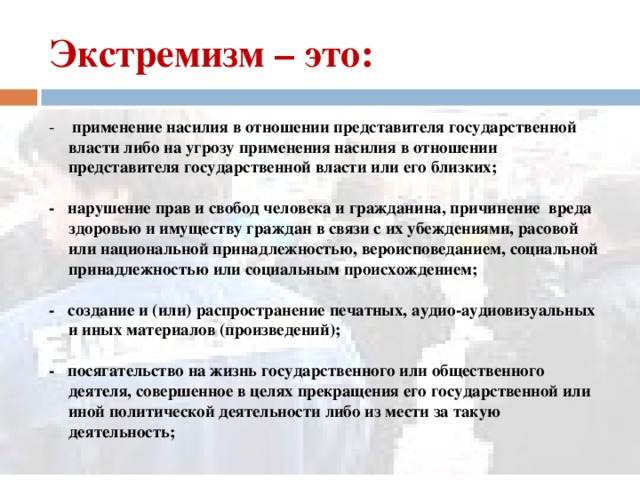 Экстремизм – это: - применение насилия в отношении представителя государственной власти либо на угрозу применения насилия в отношении представителя государственной власти или его близких;  - нарушение прав и свобод человека и гражданина, причинение вреда здоровью и имуществу граждан в связи с их убеждениями, расовой или национальной принадлежностью, вероисповеданием, социальной принадлежностью или социальным происхождением;  - создание и (или) распространение печатных, аудио-аудиовизуальных и иных материалов (произведений);  - посягательство на жизнь государственного или общественного деятеля, совершенное в целях прекращения его государственной или иной политической деятельности либо из мести за такую деятельность;  