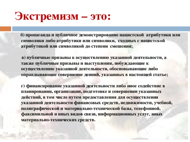Экстремизм – это:  б) пропаганда и публичное демонстрирование нацистской атрибутики или символики либо атрибутики или символики, сходных с нацистской атрибутикой или символикой до степени смешения;   в) публичные призывы к осуществлению указанной деятельности, а также публичные призывы и выступления, побуждающие к осуществлению указанной деятельности, обосновывающие либо оправдывающие совершение деяний, указанных в настоящей статье;   г) финансирование указанной деятельности либо иное содействие в планировании, организации, подготовке и совершении указанных действий, в том числе путем предоставления для осуществления указанной деятельности финансовых средств, недвижимости, учебной, полиграфической и материально-технической базы, телефонной, факсимильной и иных видов связи, информационных услуг, иных материально-технических средств.   