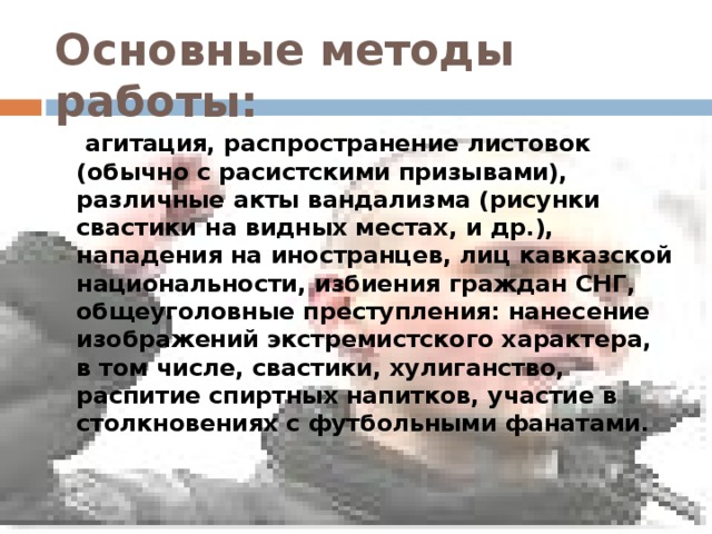 Основные методы работы:  агитация, распространение листовок (обычно с расистскими призывами), различные акты вандализма (рисунки свастики на видных местах, и др.), нападения на иностранцев, лиц кавказской национальности, избиения граждан СНГ, общеуголовные преступления: нанесение изображений экстремистского характера, в том числе, свастики, хулиганство, распитие спиртных напитков, участие в столкновениях с футбольными фанатами.  