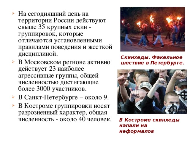 На сегодняшний день на территории России действуют свыше 35 крупных скин - группировок, которые отличаются установленными правилами поведения и жесткой дисциплиной. В Московском регионе активно действует 23 наиболее агрессивные группы, общей численностью достигающие более 3000 участников. В Санкт-Петербурге – около 9. В Костроме группировки носят разрозненный характер, общая численность - около 40 человек. Скинхеды. Факельное шествие в Петербурге. В Костроме скинхеды напали на неформалов 