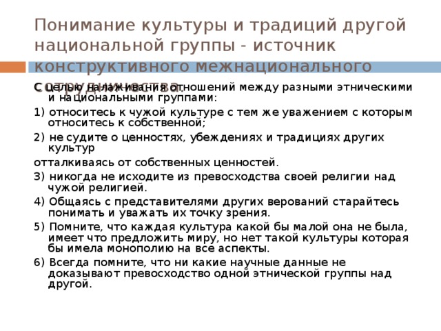 Понимание культуры и традиций другой национальной группы - источник конструктивного межнационального сотрудничества. С целью налаживания отношений между разными этническими и национальными группами: 1) относитесь к чужой культуре с тем же уважением с которым относитесь к собственной; 2) не судите о ценностях, убеждениях и традициях других культур отталкиваясь от собственных ценностей. 3) никогда не исходите из превосходства своей религии над чужой религией. 4) Общаясь с представителями других верований старайтесь понимать и уважать их точку зрения. 5) Помните, что каждая культура какой бы малой она не была, имеет что предложить миру, но нет такой культуры которая бы имела монополию на все аспекты. 6) Всегда помните, что ни какие научные данные не доказывают превосходство одной этнической группы над другой. 