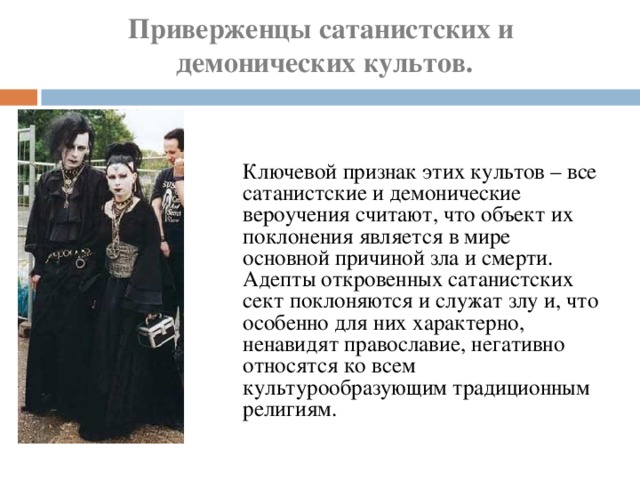 Приверженцы сатанистских и  демонических культов.    Ключевой признак этих культов – все сатанистские и демонические вероучения считают, что объект их поклонения является в мире основной причиной зла и смерти. Адепты откровенных сатанистских сект поклоняются и служат злу и, что особенно для них характерно, ненавидят православие, негативно относятся ко всем культурообразующим традиционным религиям. 