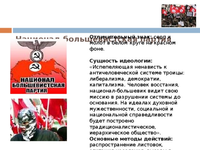    Национал-большевистская партия (НБП).    Отличительный знак: серп и молот в белом круге на красном фоне.   Сущность идеологии: «Испепеляющая ненависть к античеловеческой системе троицы: либерализма, демократии, капитализма. Человек восстания, национал-большевик видит свою миссию в разрушении системы до основания. На идеалах духовной мужественности, социальной и национальной справедливости будет построено традиционалистическое, иерархическое общество».  Основные методы действий: распространение листовок, агитация населения, выезды в Москву для участия в массовых акциях.   