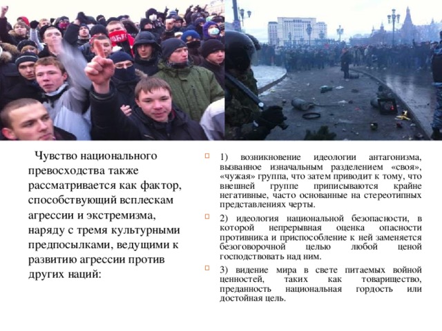  Чувство национального превосходства также рассматривается как фактор, способствующий всплескам агрессии и экстремизма, наряду с тремя культурными предпосылками, ведущими к развитию агрессии против других наций: 1) возникновение идеологии антагонизма, вызванное изначальным разделением «своя», «чужая» группа, что затем приводит к тому, что внешней группе приписываются крайне негативные, часто основанные на стереотипных представлениях черты. 2) идеология национальной безопасности, в которой непрерывная оценка опасности противника и приспособление к ней заменяется безоговорочной целью любой ценой господствовать над ним. 3) видение мира в свете питаемых войной ценностей, таких как товарищество, преданность национальная гордость или достойная цель.  