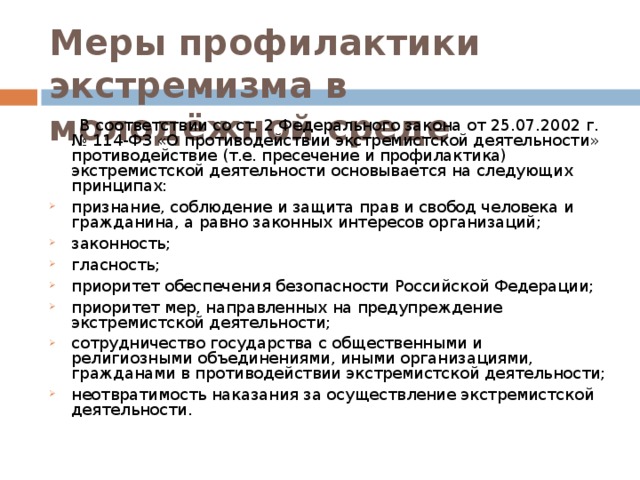 Меры профилактики экстремизма в молодёжной среде  В соответствии со ст. 2 Федерального закона от 25.07.2002 г. № 114-ФЗ «О противодействии экстремистской деятельности» противодействие (т.е. пресечение и профилактика) экстремистской деятельности основывается на следующих принципах: признание, соблюдение и защита прав и свобод человека и гражданина, а равно законных интересов организаций; законность; гласность; приоритет обеспечения безопасности Российской Федерации; приоритет мер, направленных на предупреждение экстремистской деятельности; сотрудничество государства с общественными и религиозными объединениями, иными организациями, гражданами в противодействии экстремистской деятельности; неотвратимость наказания за осуществление экстремистской деятельности.  
