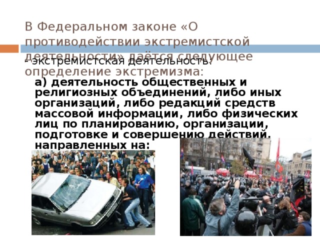 В Федеральном законе «О противодействии экстремистской деятельности» даётся следующее определение экстремизма:   - экстремистская деятельность:   а) деятельность общественных и религиозных объединений, либо иных организаций, либо редакций средств массовой информации, либо физических лиц по планированию, организации, подготовке и совершению действий, направленных на:   