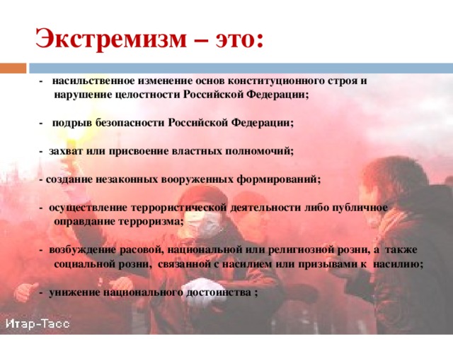 Экстремизм – это: - насильственное изменение основ конституционного строя и нарушение целостности Российской Федерации;  - подрыв безопасности Российской Федерации;  - захват или присвоение властных полномочий;  - создание незаконных вооруженных формирований;  - осуществление террористической деятельности либо публичное оправдание терроризма;  - возбуждение расовой, национальной или религиозной розни, а также социальной розни, связанной с насилием или призывами к насилию;  - унижение национального достоинства ; 