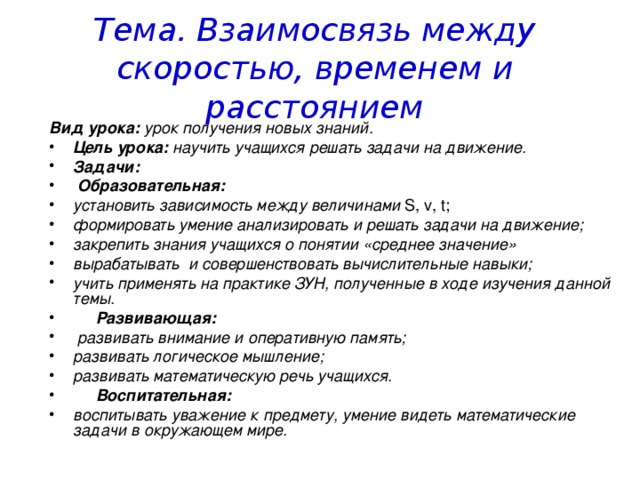 Тема. Взаимосвязь между скоростью, временем и расстоянием Вид урока: урок получения новых знаний. Цель урока: научить учащихся решать задачи на движение. Задачи:  Образовательная: установить зависимость между величинами S , v , t ; формировать умение анализировать и решать задачи на движение; закрепить знания учащихся о понятии «среднее значение» вырабатывать и совершенствовать вычислительные навыки; учить применять на практике ЗУН, полученные в ходе изучения данной темы.  Развивающая:  развивать внимание и оперативную память; развивать логическое мышление; развивать математическую речь учащихся.  Воспитательная: воспитывать уважение к предмету, умение видеть математические задачи в окружающем мире. 