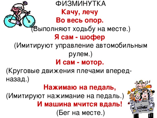 ФИЗМИНУТКА Качу, лечу Во весь опор.  (Выполняют ходьбу на месте.) Я сам - шофер  (Имитируют управление автомобильным рулем.) И сам - мотор.  (Круговые движения плечами вперед-назад.) Нажимаю на педаль,  (Имитируют нажимание на педаль.) И машина мчится вдаль!  (Бег на месте.) 