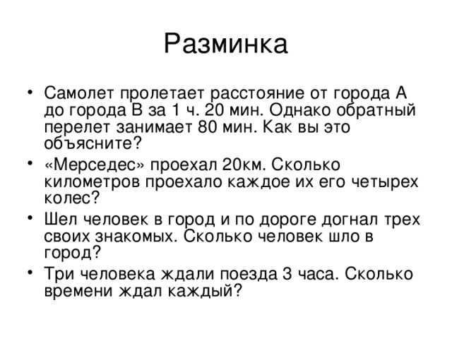 Разминка Самолет пролетает расстояние от города А до города В за 1 ч. 20 мин. Однако обратный перелет занимает 80 мин. Как вы это объясните? «Мерседес» проехал 20км. Сколько километров проехало каждое их его четырех колес? Шел человек в город и по дороге догнал трех своих знакомых. Сколько человек шло в город? Три человека ждали поезда 3 часа. Сколько времени ждал каждый? 