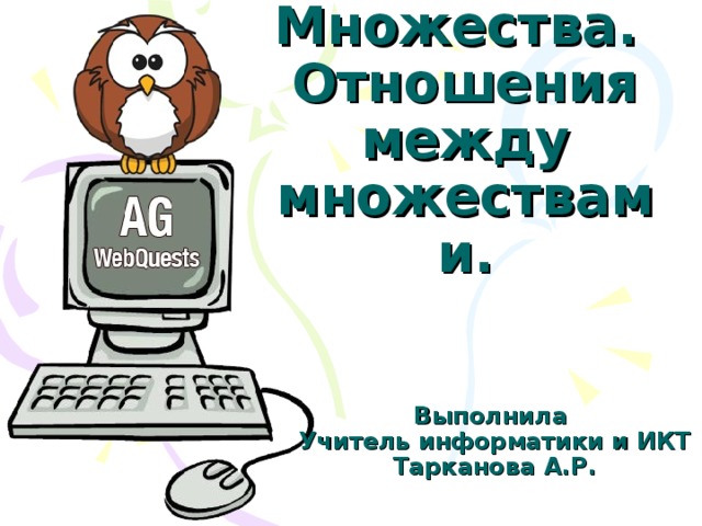 Множества.  Отношения между множествами. Выполнила Учитель информатики и ИКТ Тарканова А.Р.