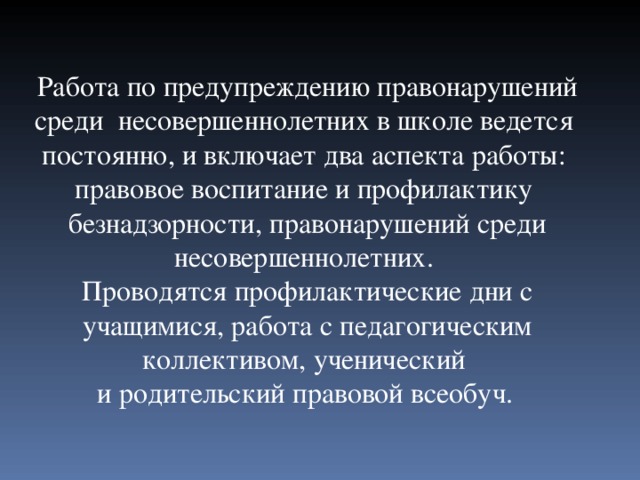 Работа по предупреждению правонарушений среди несовершеннолетних в школе ведется постоянно, и включает два аспекта работы: правовое воспитание и профилактику безнадзорности, правонарушений среди несовершеннолетних. Проводятся профилактические дни с учащимися, работа с педагогическим коллективом, ученический и родительский правовой всеобуч.  