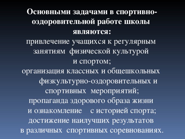 Основными задачами в спортивно- оздоровительной работе школы являются: привлечение учащихся к регулярным занятиям физической культурой и спортом; организация классных и общешкольных  физкультурно-оздоровительных и спортивных мероприятий; пропаганда здорового образа жизни и ознакомление с историей спорта; достижение наилучших результатов в различных спортивных соревнованиях. 