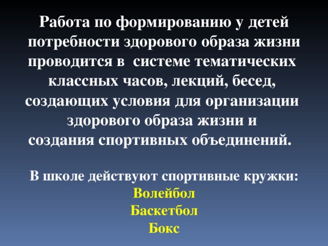 Работа по формированию у детей  потребности здорового образа жизни проводится в системе тематических классных часов, лекций, бесед, создающих условия для организации здорового образа жизни и создания спортивных объединений. В школе действуют спортивные кружки: Волейбол  Баскетбол  Бокс 