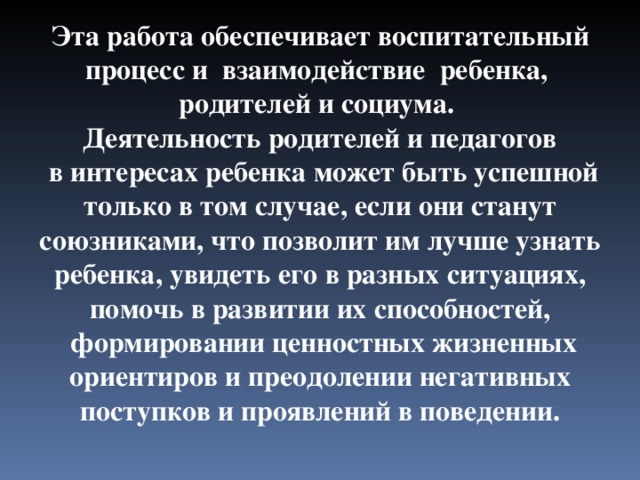 Эта работа обеспечивает воспитательный процесс и взаимодействие ребенка, родителей и социума. Деятельность родителей и педагогов  в интересах ребенка может быть успешной только в том случае, если они станут союзниками, что позволит им лучше узнать ребенка, увидеть его в разных ситуациях, помочь в развитии их способностей,  формировании ценностных жизненных ориентиров и преодолении негативных поступков и проявлений в поведении. 