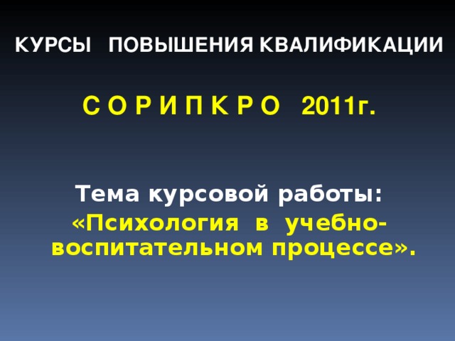  КУРСЫ ПОВЫШЕНИЯ КВАЛИФИКАЦИИ  С О Р И П К Р О 2011г.   Тема курсовой работы: «Психология в учебно-воспитательном процессе».  