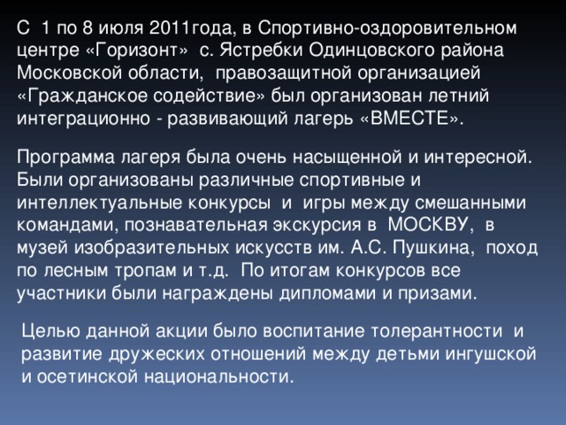 С 1 по 8 июля 2011года, в Спортивно-оздоровительном центре «Горизонт» с. Ястребки Одинцовского района Московской области, правозащитной организацией «Гражданское содействие» был организован летний интеграционно - развивающий лагерь «ВМЕСТЕ». Программа лагеря была очень насыщенной и интересной. Были организованы различные спортивные и интеллектуальные конкурсы и игры между смешанными командами, познавательная экскурсия в МОСКВУ, в музей изобразительных искусств им. А.С. Пушкина, поход по лесным тропам и т.д. По итогам конкурсов все участники были награждены дипломами и призами. Целью данной акции было воспитание толерантности и развитие дружеских отношений между детьми ингушской и осетинской национальности. 