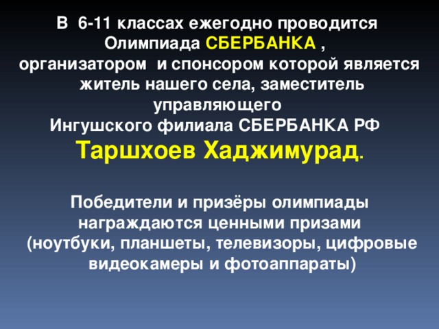 В 6-11 классах ежегодно проводится Олимпиада СБЕРБАНКА , организатором и спонсором которой является  житель нашего села, заместитель управляющего Ингушского филиала СБЕРБАНКА РФ Таршхоев Хаджимурад .  Победители и призёры олимпиады награждаются ценными призами (ноутбуки, планшеты, телевизоры, цифровые видеокамеры и фотоаппараты)  