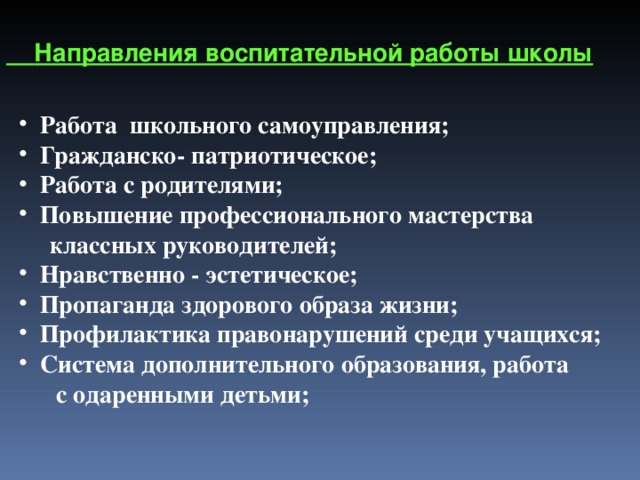   Направления воспитательной работы школы  Работа школьного самоуправления;  Гражданско- патриотическое;  Работа с родителями;  Повышение профессионального мастерства  классных руководителей;  Нравственно - эстетическое;  Пропаганда здорового образа жизни;  Профилактика правонарушений среди учащихся;  Система дополнительного образования, работа  с одаренными детьми; 