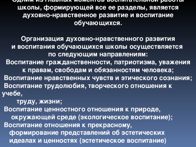 Одним из главных моментов воспитательной работы школы, формирующей все ее разделы, является духовно-нравственное развитие и воспитание обучающихся.   Организация духовно-нравственного развития и воспитания обучающихся школы осуществляется по следующим направлениям:  Воспитание гражданственности, патриотизма, уважения к правам, свободам и обязанностям человека;  Воспитание нравственных чувств и этического сознания;  Воспитание трудолюбия, творческого отношения к учебе,  труду, жизни;  Воспитание ценностного отношения к природе,  окружающей среде (экологическое воспитание);  Воспитание отношения к прекрасному,  формирование представлений об эстетических  идеалах и ценностях (эстетическое воспитание)  