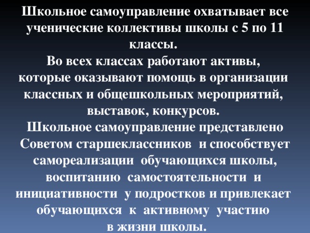 Школьное самоуправление охватывает все ученические коллективы школы с 5 по 11 классы. Во всех классах работают активы, которые оказывают помощь в организации классных и общешкольных мероприятий, выставок, конкурсов. Школьное самоуправление представлено Советом старшеклассников и способствует самореализации обучающихся школы, воспитанию самостоятельности и инициативности у подростков и привлекает обучающихся к активному участию  в жизни школы. 