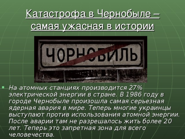 Катастрофа в Чернобыле – самая ужасная в истории ядерная трагедия. На атомных станциях производится 27% электрической энергии в стране. В 1986 году в городе Чернобыле произошла самая серьезная ядерная авария в мире. Теперь многие украинцы выступают против использования атомной энергии. После аварии там не разрешалось жить более 20 лет. Теперь это запретная зона для всего человечества. 