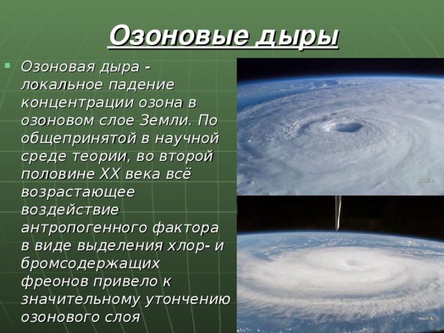 Озоновые дыры Озоновая дыра - локальное падение концентрации озона в озоновом слое Земли. По общепринятой в научной среде теории, во второй половине XX века всё возрастающее воздействие антропогенного фактора в виде выделения хлор- и бромсодержащих фреонов привело к значительному утончению озонового слоя 