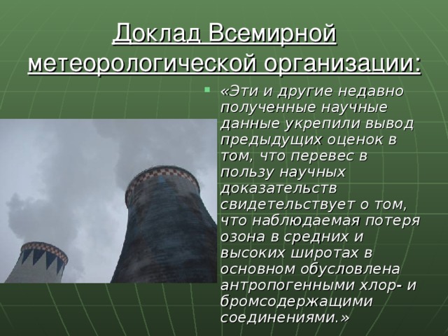 Доклад Всемирной метеорологической организации: «Эти и другие недавно полученные научные данные укрепили вывод предыдущих оценок в том, что перевес в пользу научных доказательств свидетельствует о том, что наблюдаемая потеря озона в средних и высоких широтах в основном обусловлена антропогенными хлор- и бромсодержащими соединениями.» 