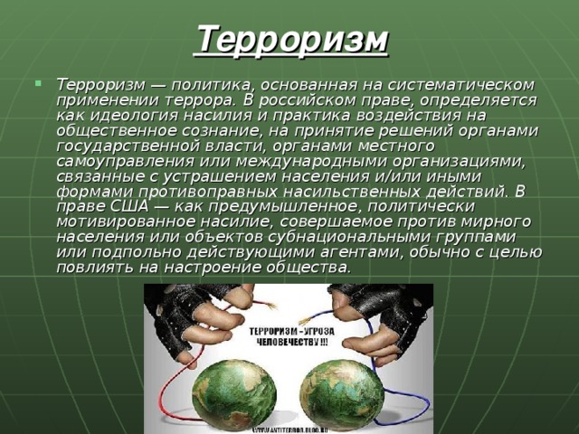 Терроризм Терроризм — политика, основанная на систематическом применении террора. В российском праве, определяется как идеология насилия и практика воздействия на общественное сознание, на принятие решений органами государственной власти, органами местного самоуправления или международными организациями, связанные с устрашением населения и/или иными формами противоправных насильственных действий. В праве США — как предумышленное, политически мотивированное насилие, совершаемое против мирного населения или объектов субнациональными группами или подпольно действующими агентами, обычно с целью повлиять на настроение общества. 