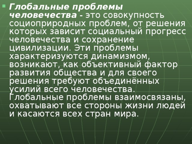 Глобальные проблемы человечества - это совокупность социоприродных проблем, от решения которых зависит социальный прогресс человечества и сохранение цивилизации. Эти проблемы характеризуются динамизмом, возникают, как объективный фактор развития общества и для своего решения требуют объединённых усилий всего человечества. Глобальные проблемы взаимосвязаны, охватывают все стороны жизни людей и касаются всех стран мира.  