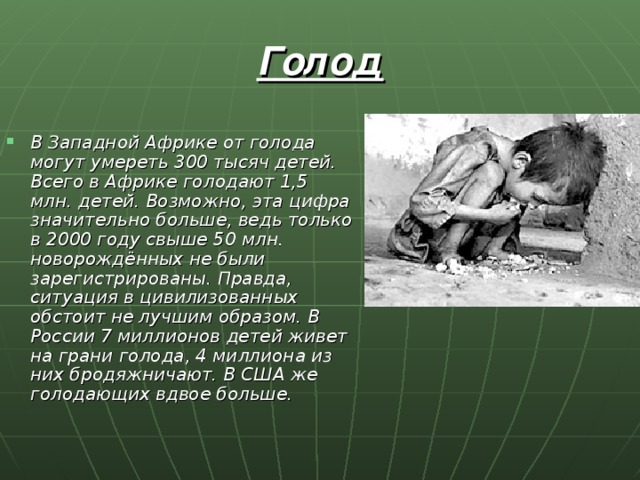 Голод В Западной Африке от голода могут умереть 300 тысяч детей. Всего в Африке голодают 1,5 млн. детей. Возможно, эта цифра значительно больше, ведь только в 2000 году свыше 50 млн. новорождённых не были зарегистрированы. Правда, ситуация в цивилизованных обстоит не лучшим образом. В России 7 миллионов детей живет на грани голода, 4 миллиона из них бродяжничают. В США же голодающих вдвое больше. 