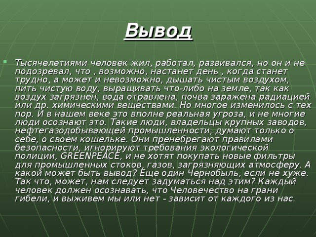 Вывод Тысячелетиями человек жил, работал, развивался, но он и не подозревал, что , возможно, настанет день , когда станет трудно, а может и невозможно, дышать чистым воздухом, пить чистую воду, выращивать что-либо на земле, так как воздух загрязнен, вода отравлена, почва заражена радиацией или др. химическими веществами. Но многое изменилось с тех пор. И в нашем веке это вполне реальная угроза, и не многие люди осознают это. Такие люди, владельцы крупных заводов, нефтегазодобывающей промышленности, думают только о себе, о своем кошельке. Они пренебрегают правилами безопасности, игнорируют требования экологической полиции, GRE E NPEACE, и не хотят покупать новые фильтры для промышленных стоков, газов, загрязняющих атмосферу. А какой может быть вывод? Еще один Чернобыль, если не хуже. Так что, может, нам следует задуматься над этим? Каждый человек должен осознавать, что Человечество на грани гибели, и выживем мы или нет - зависит от каждого из нас. 