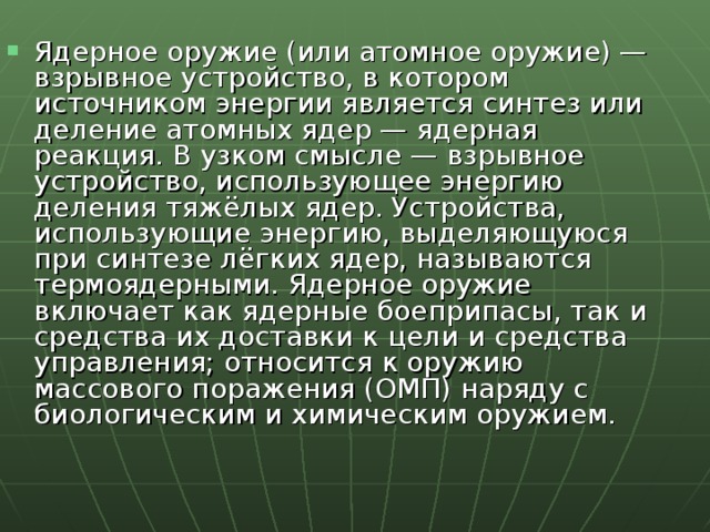 Ядерное оружие (или атомное оружие) — взрывное устройство, в котором источником энергии является синтез или деление атомных ядер — ядерная реакция. В узком смысле — взрывное устройство, использующее энергию деления тяжёлых ядер. Устройства, использующие энергию, выделяющуюся при синтезе лёгких ядер, называются термоядерными. Ядерное оружие включает как ядерные боеприпасы, так и средства их доставки к цели и средства управления; относится к оружию массового поражения (ОМП) наряду с биологическим и химическим оружием. 