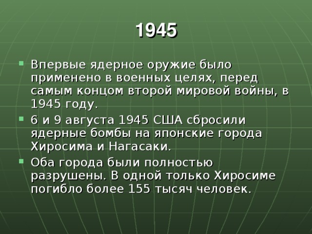 1945 Впервые ядерное оружие было применено в военных целях, перед самым концом второй мировой войны, в 1945 году. 6 и 9 августа 1945 США сбросили ядерные бомбы на японские города Хиросима и Нагасаки. Оба города были полностью разрушены. В одной только Хиросиме погибло более 155 тысяч человек. 