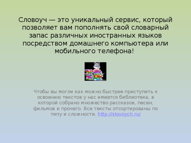  Словоуч — это уникальный сервис, который позволяет вам пополнять свой словарный запас различных иностранных языков посредством домашнего компьютера или мобильного телефона!    Чтобы вы могли как можно быстрее приступить к освоению текстов у нас имеется библиотека, в которой собрано множество рассказов, песен, фильмов и прочего. Все тексты отсортированы по типу и сложности. http://slovoych.ru/  